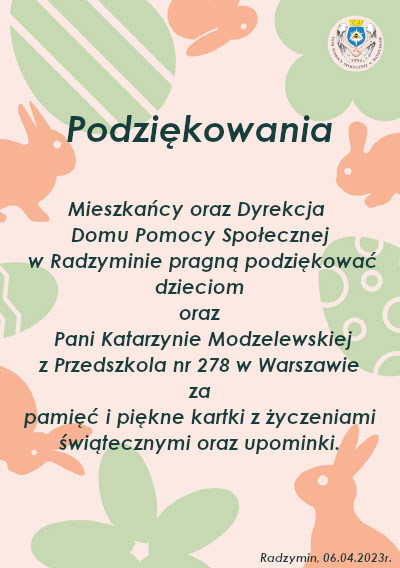 Podziękowania Mieszkańcy oraz Dyrekcja Domu Pomocy Społecznej w Radzyminie pragną podziękować dzieciom oraz Pani Katarzynie Modzelewskiej z Przedszkola nr 278 w Warszawie za pamięć i piękne kartki z życzeniami świątecznymi oraz upominki.